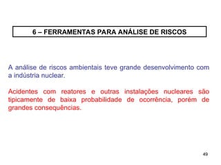 49
49
6 – FERRAMENTAS PARA ANÁLISE DE RISCOS
A análise de riscos ambientais teve grande desenvolvimento com
a indústria nuclear.
Acidentes com reatores e outras instalações nucleares são
tipicamente de baixa probabilidade de ocorrência, porém de
grandes consequências.
 