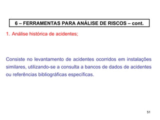 51
51
6 – FERRAMENTAS PARA ANÁLISE DE RISCOS – cont.
1. Análise histórica de acidentes;
Consiste no levantamento de acidentes ocorridos em instalações
similares, utilizando-se a consulta a bancos de dados de acidentes
ou referências bibliográficas específicas.
 