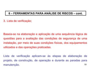 53
53
6 – FERRAMENTAS PARA ANÁLISE DE RISCOS – cont.
3. Lista de verificação;
Baseia-se na elaboração e aplicação de uma sequência lógica de
questões para a avaliação das condições de segurança de uma
instalação, por meio de suas condições físicas, dos equipamentos
utilizados e das operações praticadas.
Lista de verificação aplicam-se às etapas de elaboração de
projeto, de construção, de operação e durante as paradas para
manutenção.
 