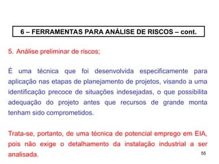 55
55
6 – FERRAMENTAS PARA ANÁLISE DE RISCOS – cont.
5. Análise preliminar de riscos;
É uma técnica que foi desenvolvida especificamente para
aplicação nas etapas de planejamento de projetos, visando a uma
identificação precoce de situações indesejadas, o que possibilita
adequação do projeto antes que recursos de grande monta
tenham sido comprometidos.
Trata-se, portanto, de uma técnica de potencial emprego em EIA,
pois não exige o detalhamento da instalação industrial a ser
analisada.
 