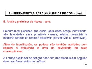 56
56
6 – FERRAMENTAS PARA ANÁLISE DE RISCOS – cont.
5. Análise preliminar de riscos; - cont.
Preparam-se planilhas nas quais, para cada perigo identificado,
são levantadas suas possíveis causas, efeitos potenciais e
medidas básicas de controle aplicáveis (preventivas ou corretivas).
Além da identificação, os perigos são também avaliados com
relação à frequência e grau de severidade de suas
consequências.
A análise preliminar de perigos pode ser uma etapa inicial, seguida
de outras ferramentas de análise.
 