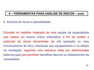 57
57
6 – FERRAMENTAS PARA ANÁLISE DE RISCOS – cont.
6. Estudos de riscos e operabilidade;
Consiste no trabalho integrado de uma equipe de especialistas
que realiza um exame crítico sistemático a fim de avaliar o
potencial de riscos decorrentes da má operação ou mau
funcionamento de itens individuais dos equipamentos e os efeitos
na instalação, seguindo uma estrutura dada por determinadas
palavras-guia que permitam identificar desvios ou afastamentos da
normalidade.
 