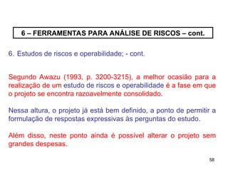 58
58
6 – FERRAMENTAS PARA ANÁLISE DE RISCOS – cont.
6. Estudos de riscos e operabilidade; - cont.
Segundo Awazu (1993, p. 3200-3215), a melhor ocasião para a
realização de um estudo de riscos e operabilidade é a fase em que
o projeto se encontra razoavelmente consolidado.
Nessa altura, o projeto já está bem definido, a ponto de permitir a
formulação de respostas expressivas às perguntas do estudo.
Além disso, neste ponto ainda é possível alterar o projeto sem
grandes despesas.
 