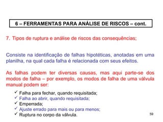 59
59
6 – FERRAMENTAS PARA ANÁLISE DE RISCOS – cont.
7. Tipos de ruptura e análise de riscos das consequências;
Consiste na identificação de falhas hipotéticas, anotadas em uma
planilha, na qual cada falha é relacionada com seus efeitos.
As falhas podem ter diversas causas, mas aqui parte-se dos
modos de falha – por exemplo, os modos de falha de uma válvula
manual podem ser:
 Falha para fechar, quando requisitada;
 Falha ao abrir, quando requisitada;
 Emperrada;
 Ajuste errado para mais ou para menos;
 Ruptura no corpo da válvula.
 