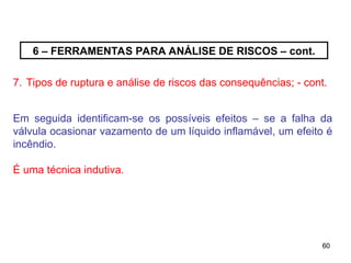 60
60
6 – FERRAMENTAS PARA ANÁLISE DE RISCOS – cont.
7. Tipos de ruptura e análise de riscos das consequências; - cont.
Em seguida identificam-se os possíveis efeitos – se a falha da
válvula ocasionar vazamento de um líquido inflamável, um efeito é
incêndio.
É uma técnica indutiva.
 