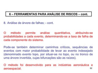 62
62
6 – FERRAMENTAS PARA ANÁLISE DE RISCOS – cont.
8. Análise de árvore de falhas; - cont.
O método permite análise quantitativa, atribuindo-se
probabilidades a cada evento, determinando-se a taxa de falha de
cada componente do sistema.
Pode-se também determinar caminhos críticos, sequências de
eventos com maior probabilidade de levar ao evento indesejado
(denominado evento topo, por situar-se no topo, ou no tronco de
uma árvore invertida, cujas bifurcações são as raízes).
O método foi desenvolvido para as indústrias aeronáutica e
aeroespacial.
 