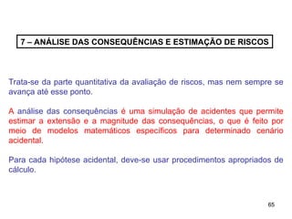 65
65
7 – ANÁLISE DAS CONSEQUÊNCIAS E ESTIMAÇÃO DE RISCOS
Trata-se da parte quantitativa da avaliação de riscos, mas nem sempre se
avança até esse ponto.
A análise das consequências é uma simulação de acidentes que permite
estimar a extensão e a magnitude das consequências, o que é feito por
meio de modelos matemáticos específicos para determinado cenário
acidental.
Para cada hipótese acidental, deve-se usar procedimentos apropriados de
cálculo.
 