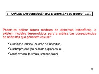 67
67
7 – ANÁLISE DAS CONSEQUÊNCIAS E ESTIMAÇÃO DE RISCOS – cont.
Podem-se aplicar alguns modelos de dispersão atmosférica, e
existem modelos desenvolvidos para a análise das consequências
de acidentes qua permitem calcular:
a radiação térmica (no caso de incêndios)
a sobrepressão (no caso de explosões) ou
concentração de uma substância tóxica.
 