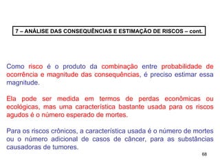 68
68
7 – ANÁLISE DAS CONSEQUÊNCIAS E ESTIMAÇÃO DE RISCOS – cont.
Como risco é o produto da combinação entre probabilidade de
ocorrência e magnitude das consequências, é preciso estimar essa
magnitude.
Ela pode ser medida em termos de perdas econômicas ou
ecológicas, mas uma característica bastante usada para os riscos
agudos é o número esperado de mortes.
Para os riscos crônicos, a característica usada é o número de mortes
ou o número adicional de casos de câncer, para as substâncias
causadoras de tumores.
 