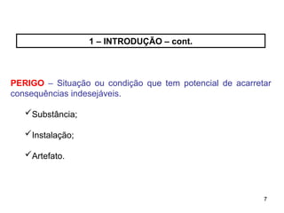 7
7
1 – INTRODUÇÃO – cont.
PERIGO – Situação ou condição que tem potencial de acarretar
consequências indesejáveis.
Substância;
Instalação;
Artefato.
 
