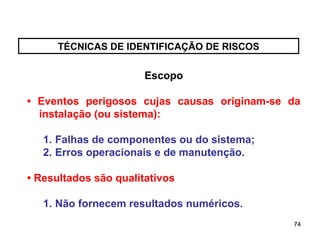 74
74
TÉCNICAS DE IDENTIFICAÇÃO DE RISCOS
Escopo
• Eventos perigosos cujas causas originam-se da
instalação (ou sistema):
1. Falhas de componentes ou do sistema;
2. Erros operacionais e de manutenção.
• Resultados são qualitativos
1. Não fornecem resultados numéricos.
 