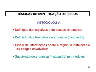 77
77
TÉCNICAS DE IDENTIFICAÇÃO DE RISCOS
METODOLOGIA
• Definição dos objetivos e do escopo da análise;
• Definição das fronteiras do processo (instalação);
• Coleta de informações sobre a região, a instalação e
os perigos envolvidos;
• Subdivisão do processo (instalação) em módulos.
 