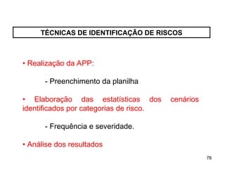 78
78
TÉCNICAS DE IDENTIFICAÇÃO DE RISCOS
• Realização da APP:
- Preenchimento da planilha
• Elaboração das estatísticas dos cenários
identificados por categorias de risco.
- Frequência e severidade.
• Análise dos resultados
 