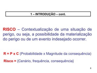 8
8
1 – INTRODUÇÃO – cont.
RISCO – Contextualização de uma situação de
perigo, ou seja, a possibilidade da materialização
do perigo ou de um evento indesejado ocorrer.
R = P x C (Probabilidade x Magnitude da consequência)
Risco = {Cenário, frequência, consequência}
 