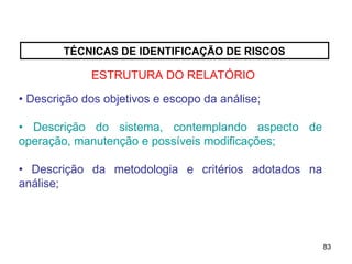 83
83
TÉCNICAS DE IDENTIFICAÇÃO DE RISCOS
ESTRUTURA DO RELATÓRIO
• Descrição dos objetivos e escopo da análise;
• Descrição do sistema, contemplando aspecto de
operação, manutenção e possíveis modificações;
• Descrição da metodologia e critérios adotados na
análise;
 