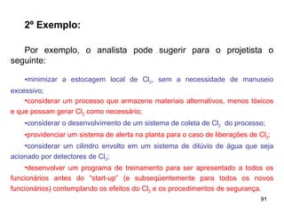 91
91
2º Exemplo:
Por exemplo, o analista pode sugerir para o projetista o
seguinte:
•minimizar a estocagem local de Cl2, sem a necessidade de manuseio
excessivo;
•considerar um processo que armazene materiais alternativos, menos tóxicos
e que possam gerar Cl2 como necessário;
•considerar o desenvolvimento de um sistema de coleta de Cl2 do processo;
•providenciar um sistema de alerta na planta para o caso de liberações de Cl2;
•considerar um cilindro envolto em um sistema de dilúvio de água que seja
acionado por detectores de Cl2;
•desenvolver um programa de treinamento para ser apresentado a todos os
funcionários antes do “start-up” (e subseqüentemente para todos os novos
funcionários) contemplando os efeitos do Cl2 e os procedimentos de segurança.
 