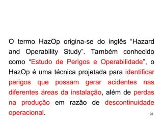 95
95
O termo HazOp origina-se do inglês “Hazard
and Operability Study”. Também conhecido
como “Estudo de Perigos e Operabilidade”, o
HazOp é uma técnica projetada para identificar
perigos que possam gerar acidentes nas
diferentes áreas da instalação, além de perdas
na produção em razão de descontinuidade
operacional.
 
