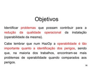 96
96
Objetivos
Identificar problemas que possam contribuir para a
redução da qualidade operacional da instalação
(operabilidade da mesma).
Cabe lembrar que num HazOp a operabilidade é tão
importante quanto a identificação dos perigos, sendo
que, na maioria dos trabalhos, encontram-se mais
problemas de operabilidade quando comparados aos
perigos.
 