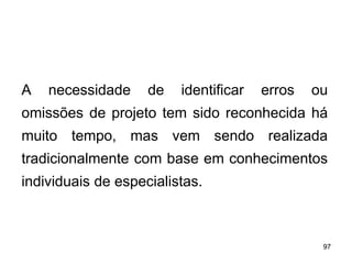 97
97
A necessidade de identificar erros ou
omissões de projeto tem sido reconhecida há
muito tempo, mas vem sendo realizada
tradicionalmente com base em conhecimentos
individuais de especialistas.
 
