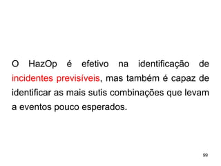 99
99
O HazOp é efetivo na identificação de
incidentes previsíveis, mas também é capaz de
identificar as mais sutis combinações que levam
a eventos pouco esperados.
 