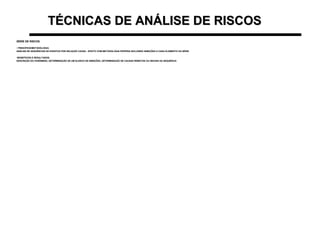 TÉCNICAS DE ANÁLISE DE RISCOSTÉCNICAS DE ANÁLISE DE RISCOS
SÉRIE DE RISCOSSÉRIE DE RISCOS
• PRINCÍPIOS/METODOLOGIA:PRINCÍPIOS/METODOLOGIA:
ANÁLISE DE SEQUÊNCIAS DE EVENTOS POR RELAÇÃO CAUSA - EFEITO COM METODOLOGIA PRÓPRIA INCLUINDO INIBIÇÕES A CADA ELEMENTO DA SÉRIEANÁLISE DE SEQUÊNCIAS DE EVENTOS POR RELAÇÃO CAUSA - EFEITO COM METODOLOGIA PRÓPRIA INCLUINDO INIBIÇÕES A CADA ELEMENTO DA SÉRIE
•BENEFÍCIOS E RESULTADOS:BENEFÍCIOS E RESULTADOS:
DESCRIÇÃO DO FENÔMENO, DETERMINAÇÃO DE UM ELENCO DE INIBIÇÕES, DETERMINAÇÃO DE CAUSAS REMOTAS OU INICIAIS DA SEQUÊNCIADESCRIÇÃO DO FENÔMENO, DETERMINAÇÃO DE UM ELENCO DE INIBIÇÕES, DETERMINAÇÃO DE CAUSAS REMOTAS OU INICIAIS DA SEQUÊNCIA
 
