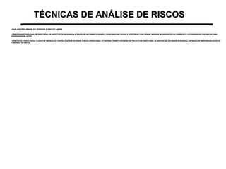 TÉCNICAS DE ANÁLISE DE RISCOSTÉCNICAS DE ANÁLISE DE RISCOS
ANÁLISE PRELIMINAR DE PERIGOS E RISCOS - APPRANÁLISE PRELIMINAR DE PERIGOS E RISCOS - APPR
•PRINCÍPIOS/METODOLOGIA: REVISÃO GERAL DE ASPECTOS DE SEGURANÇA ATRAVÉS DE UM FORMATO PADRÃO, LEVANTANDO-SE CAUSAS E EFEITOS DE CADA PERIGO, MEDIDAS DE PREVENÇÃO OU CORREÇÃO E CATEGORIZAÇÃO DOS RISCOS PARAPRINCÍPIOS/METODOLOGIA: REVISÃO GERAL DE ASPECTOS DE SEGURANÇA ATRAVÉS DE UM FORMATO PADRÃO, LEVANTANDO-SE CAUSAS E EFEITOS DE CADA PERIGO, MEDIDAS DE PREVENÇÃO OU CORREÇÃO E CATEGORIZAÇÃO DOS RISCOS PARA
PRIORIZAÇÃO DE AÇÕESPRIORIZAÇÃO DE AÇÕES
•BENEFÍCIOS E RESULTADOS: ELENCO DE MEDIDAS DE CONTROLE DE RISCOS DESDE O INÍCIO OPERACIONAL DO SISTEMA. PERMITE REVISÕES DE PROJETO EM TEMPO HÁBIL NO SENTIDO DE DAR MAIOR SEGURANÇA. DEFINIÇÃO DE RESPONSABILIDADE NOBENEFÍCIOS E RESULTADOS: ELENCO DE MEDIDAS DE CONTROLE DE RISCOS DESDE O INÍCIO OPERACIONAL DO SISTEMA. PERMITE REVISÕES DE PROJETO EM TEMPO HÁBIL NO SENTIDO DE DAR MAIOR SEGURANÇA. DEFINIÇÃO DE RESPONSABILIDADE NO
CONTROLE DE RISCOSCONTROLE DE RISCOS
 