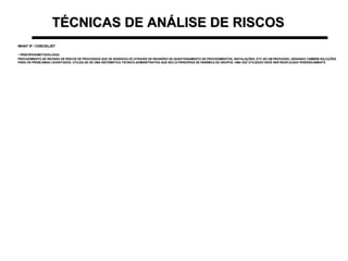 TÉCNICAS DE ANÁLISE DE RISCOSTÉCNICAS DE ANÁLISE DE RISCOS
WHAT IF / CHECKLISTWHAT IF / CHECKLIST
• PRINCÍPIOS/METODOLOGIA:PRINCÍPIOS/METODOLOGIA:
PROCEDIMENTO DE REVISÃO DE RISCOS DE PROCESSOS QUE SE DESENVOLVE ATRAVÉS DE REUNIÕES DE QUESTIONAMENTO DE PROCEDIMENTOS, INSTALAÇÕES, ETC DE UM PROCESSO, GERANDO TAMBÉM SOLUÇÕESPROCEDIMENTO DE REVISÃO DE RISCOS DE PROCESSOS QUE SE DESENVOLVE ATRAVÉS DE REUNIÕES DE QUESTIONAMENTO DE PROCEDIMENTOS, INSTALAÇÕES, ETC DE UM PROCESSO, GERANDO TAMBÉM SOLUÇÕES
PARA OS PROBLEMAS LEVANTADOS. UTILIZA-SE DE UMA SISTEMÁTICA TÉCNICO-ADMINISTRATIVA QUE INCLUI PRINCÍPIOS DE DINÂMICA DE GRUPOS. UMA VEZ UTILIZADO DEVE SER REAPLICADO PERIÓDICAMENTEPARA OS PROBLEMAS LEVANTADOS. UTILIZA-SE DE UMA SISTEMÁTICA TÉCNICO-ADMINISTRATIVA QUE INCLUI PRINCÍPIOS DE DINÂMICA DE GRUPOS. UMA VEZ UTILIZADO DEVE SER REAPLICADO PERIÓDICAMENTE
 