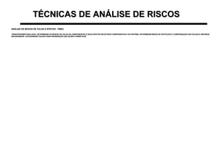 TÉCNICAS DE ANÁLISE DE RISCOSTÉCNICAS DE ANÁLISE DE RISCOS
ANÁLISE DE MODOS DE FALHA E EFEITOS - FMEAANÁLISE DE MODOS DE FALHA E EFEITOS - FMEA
•PRINCÍPIOS/METODOLOGIA: DETERMINAR OS MODOS DE FALHA DE COMPONENTES E SEUS EFEITOS EM OUTROS COMPONENTES E NO SISTEMA. DETERMINAR MEIOS DE DETECÇÃO E COMPENSAÇÃO DAS FALHAS E REPAROSPRINCÍPIOS/METODOLOGIA: DETERMINAR OS MODOS DE FALHA DE COMPONENTES E SEUS EFEITOS EM OUTROS COMPONENTES E NO SISTEMA. DETERMINAR MEIOS DE DETECÇÃO E COMPENSAÇÃO DAS FALHAS E REPAROS
NECESSÁRIOS. CATEGORIZAR FALHAS PARA PRIORIZAÇÃO DAS AÇÕES CORRETIVASNECESSÁRIOS. CATEGORIZAR FALHAS PARA PRIORIZAÇÃO DAS AÇÕES CORRETIVAS
 