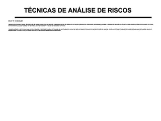TÉCNICAS DE ANÁLISE DE RISCOSTÉCNICAS DE ANÁLISE DE RISCOS
WHAT IF / CHECKLISTWHAT IF / CHECKLIST
•BENEFÍCIOS E RESULTADOS: REVISÃO DE UM LARGO ESPECTRO DE RISCOS. CONSENSO ENTRE AS ÁREAS DE ATUAÇÃO (PRODUÇÃO, PROCESSO, SEGURANÇA) SOBRE A OPERAÇÃO SEGURA DA PLANTA. GERA UM RELATÓRIO DETALHADO, DE FÁCILBENEFÍCIOS E RESULTADOS: REVISÃO DE UM LARGO ESPECTRO DE RISCOS. CONSENSO ENTRE AS ÁREAS DE ATUAÇÃO (PRODUÇÃO, PROCESSO, SEGURANÇA) SOBRE A OPERAÇÃO SEGURA DA PLANTA. GERA UM RELATÓRIO DETALHADO, DE FÁCIL
ENTENDIMENTO, QUE É TAMBÉM UM MATERIAL DE TREINAMENTO E BASE DE REVISÕES FUTURASENTENDIMENTO, QUE É TAMBÉM UM MATERIAL DE TREINAMENTO E BASE DE REVISÕES FUTURAS
•OBSERVAÇÕES: O WIC POSSUI UMA ESTRUTURAÇÃO E SISTEMÁTICA QUE O TORNAM UM INSTRUMENTO CAPAZ DE SER ALTAMENTE EXAUSTIVO NA DETECÇÃO DE RISCOS. EXCELENTE COMO PRIMEIRO ATAQUE DE QUALQUER SITUAÇÃO, SEJA JÁOBSERVAÇÕES: O WIC POSSUI UMA ESTRUTURAÇÃO E SISTEMÁTICA QUE O TORNAM UM INSTRUMENTO CAPAZ DE SER ALTAMENTE EXAUSTIVO NA DETECÇÃO DE RISCOS. EXCELENTE COMO PRIMEIRO ATAQUE DE QUALQUER SITUAÇÃO, SEJA JÁ
OPERACIONAL OU NÃO, SUA UTILIDADE NÃO ESTÁ LIMITADAÀS EMPRESAS DE PROCESSOOPERACIONAL OU NÃO, SUA UTILIDADE NÃO ESTÁ LIMITADAÀS EMPRESAS DE PROCESSO
 