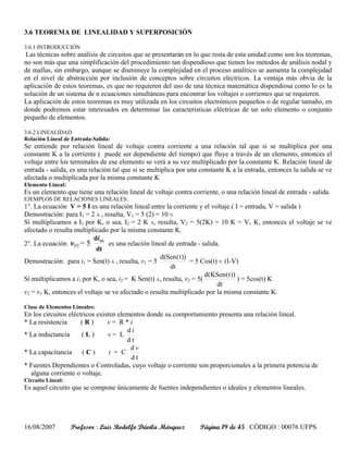 3.6 TEOREMA DE LINEALIDAD Y SUPERPOSICIÓN

3.6.1 INTRODUCCIÓN
 Las técnicas sobre análisis de circuitos que se presentarán en lo que resta de esta unidad como son los teoremas,
no son más que una simplificación del procedimiento tan dispendioso que tienen los métodos de análisis nodal y
de mallas, sin embargo, aunque se disminuye la complejidad en el proceso analítico se aumenta la complejidad
en el nivel de abstracción por inclusión de conceptos sobre circuitos eléctricos. La ventaja más obvia de la
aplicación de estos teoremas, es que no requieren del uso de una técnica matemática dispendiosa como lo es la
solución de un sistema de n ecuaciones simultáneas para encontrar los voltajes o corrientes que se requieren.
La aplicación de estos teoremas es muy utilizada en los circuitos electrónicos pequeños o de regular tamaño, en
donde podremos estar interesados en determinar las características eléctricas de un solo elemento o conjunto
pequeño de elementos.

3.6.2 LINEALIDAD
Relación Lineal de Entrada-Salida:
Se entiende por relación lineal de voltaje contra corriente a una relación tal que si se multiplica por una
constante K a la corriente ( puede ser dependiente del tiempo) que fluye a través de un elemento, entonces el
voltaje entre los terminales de ese elemento se verá a su vez multiplicado por la constante K. Relación lineal de
entrada - salida, es una relación tal que si se multiplica por una constante K a la entrada, entonces la salida se ve
afectada o multiplicada por la misma constante K
Elemento Lineal:
Es un elemento que tiene una relación lineal de voltaje contra corriente, o una relación lineal de entrada - salida.
EJEMPLOS DE RELACIONES LINEALES:
1°. La ecuación V = 5 I es una relación lineal entre la corriente y el voltaje.( I = entrada, V = salida )
Demostración: para I1 = 2 A , resulta, V1 = 5 (2) = 10 V.
Sí multiplicamos a I1 por K, o sea, I2 = 2 K A, resulta, V2 = 5(2K) = 10 K = V1 K, entonces el voltaje se ve
afectado o resulta multiplicado por la misma constante K.
                          di (t)
2°. La ecuación v(t) = 5         es una relación lineal de entrada - salida.
                           dt
                                                     d(Sen ( t ))
Demostración: para i1 = Sen(t) A , resulta, v1 = 5                = 5 Cos(t) V. (I-V)
                                                         dt
                                                                       d(KSen ( t ))
Sí multiplicamos a i1 por K, o sea, i2 = K Sen(t) A, resulta, v2 = 5(                ) = 5cos(t) K
                                                                            dt
v2 = v1 K, entonces el voltaje se ve afectado o resulta multiplicado por la misma constante K.

Clase de Elementos Lineales:
En los circuitos eléctricos existen elementos donde su comportamiento presenta una relación lineal.
* La resistencia      (R)       v= R*i
                                       di
* La inductancia      (L)       v= L
                                       dt
                                        dv
* La capacitancia ( C )          i = C
                                        dt
* Fuentes Dependientes o Controladas, cuyo voltaje o corriente son proporcionales a la primera potencia de
  alguna corriente o voltaje.
Circuito Lineal:
Es aquel circuito que se compone únicamente de fuentes independientes o ideales y elementos lineales.




16/08/2007         Profesor : Luis Rodolfo Dávila Márquez         Página 19 de 45 CÓDIGO : 00076 UFPS
 