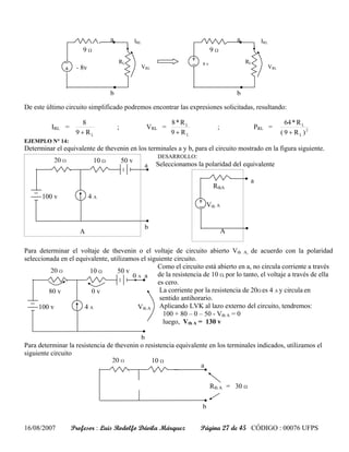a        IRL                                      a         IRL
                      9Ω                                               9Ω
                                    RL                            8v                  RL
                   - 8v                        VRL                                                VRL



                                b                                                 b

De este último circuito simplificado podremos encontrar las expresiones solicitadas, resultando:

                      8                                 8*RL                                              64 * R L
          IRL =                     ;           VRL =                     ;                PRL =
                   9 + RL                               9 + RL                                          ( 9 + R L )2
EJEMPLO N° 14:
Determinar el equivalente de thevenin en los terminales a y b, para el circuito mostrado en la figura siguiente.
                                                DESARROLLO:
         20 Ω           10 Ω      50 v
                                           a    Seleccionamos la polaridad del equivalente

                                                                                       a
                                                                        RthA
      100 v               4A
                                                                      Vth A

                                                                                  b
                                                b
                     A                                                        A

Para determinar el voltaje de thevenin o el voltaje de circuito abierto Vth A, de acuerdo con la polaridad
seleccionada en el equivalente, utilizamos el siguiente circuito.
                                                  Como el circuito está abierto en a, no circula corriente a través
          20 Ω          10 Ω       50 v
                                        0 A a de la resistencia de 10 Ω, por lo tanto, el voltaje a través de ella
                                                  es cero.
         80 v           0v                         La corriente por la resistencia de 20Ω es 4 A y circula en
                                                   sentido antihorario.
     100 v            4A                  Vth A Aplicando LVK al lazo externo del circuito, tendremos:
                                                    100 + 80 – 0 – 50 - Vth A = 0
                                                    luego, Vth A = 130 v

                                           b
Para determinar la resistencia de thevenin o resistencia equivalente en los terminales indicados, utilizamos el
siguiente circuito
                                 20 Ω          10 Ω
                                                                  a


                                                                       Rth A = 30 Ω

                                                                  b


16/08/2007        Profesor : Luis Rodolfo Dávila Márquez         Página 27 de 45 CÓDIGO : 00076 UFPS
 