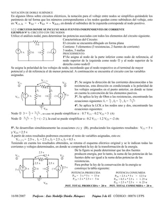 NOTACIÓN DE DOBLE SUBÍNDICE
En algunos libros sobre circuitos eléctricos, la notación para el voltaje entre nodos se simplifica quitándole los
paréntesis de tal forma que los números correspondientes a los nodos quedan como subíndices del voltaje, esto
es: V( 1 , 2) = V1,2 = - V2,1 = - V(2,1) , en donde el subíndice de la izquierda corresponde al nodo positivo.
3.2.2 CIRCUITOS DONDE SE INCLUYE SOLO FUENTES INDEPENDIENTES DE CORRIENTE
EJEMPLO N° 1: CIRCUITO CON TRE NODOS
Utilice el análisis nodal, para determinar las potencias asociadas con todos los elementos del circuito siguiente.
                                           Características del Circuito:
                     5Ω                    El circuito se encuentra dibujado en forma plana
                                           Contiene: 5 elementos (3 resistencias, 2 fuentes de corriente)
                                           3 nodos, 3 mallas
        3A            2Ω        1Ω           -2 A
                                                      PROCEDIMIENTO:
                                           1°.Se asigna al nodo de la parte inferior como nodo de referencia, al
                                           nodo superior de la izquierda como nodo 1 y al nodo superior de la
                                           derecha como nodo2
Se asigna la polaridad de los voltajes de nodo, recordando que el nodo respectivo es el terminal de mayor
potencial y el de referencia el de menor potencial. A continuación se encuentra el circuito con las variables
asignadas.
                                      V( 1, 2 )
     V(1)                                    2°. Se asigna la dirección de las corrientes desconocidas a las
                                                      V(2)
    1                 5 Ω I3
                                     2       resistencias, esta dirección es condicionada a la polaridad de
                  I1         I2              los voltajes asignados en el punto anterior, en donde se tiene
                                      V(2)
                                             en cuenta la convención de los elementos pasivos.
  V(1)    3A      2Ω     1Ω     -2 A         3°. Se aplica la ley de Ohm a las resistencias, encontrando las
                                             ecuaciones siguientes: I1 = V1 , I2 = V2 , I3 = V1 − V2
                                                                            2      1            5
                      0
                                             4°. Se aplica la LCK a los nodos uno y dos, encontrando las
                        V(0)                 ecuaciones siguientes:
           V1 V1 − V2
Nodo 1 3 = 2 + 5 , la cual se puede simplificar a : 0.7 V(1) – 0.2 V(2) = 3 (A)
            V1 − V2        V2
Nodo 2         5      =    1    + ( - 2 ), la cual se puede simplificar a : 0.2 V(1) – 1.2 V(2) = -2 (B)

5°. Se desarrollan simultáneamente las ecuaciones (A) y (B), produciendo los siguientes resultados: V(1) = 5 v
y V(2) = 2.5 v
A partir de estos resultados podremos encontrar el resto de variables asignadas, esto es:
    V( 1, 2 ) = 2.5 v , I1 = 2.5 A, I2 = 2.5 A, I3 = 0.5 A
Teniendo en cuenta los resultados obtenidos, se retoma el esquema eléctrico original y se le indican todas las
corrientes y voltajes determinados, en donde se comprobará la ley de la transformación de la energía.
                                                          De la figura se puede determinar que las dos fuentes
                          2.5 v
                               05A
                                                          producen energía, por lo tanto, la suma de las potencias de las
    V(1)                                    V(2)
    1                                        2            fuentes debe ser igual a la suma delas potencias de las
                          5Ω                              resistencias.
                      2.5 A       2.5 A
                                                          Para probar la ley de la conservación de la energía se
               3A     2Ω      1Ω     -2 A
                                              2.5 v       construye la tabla siguiente:
    5v
                                                              POTENCIA PRODUCIDA                   POTENCIA CONSUMIDA
                                  0                            P3A = 3 A * 5 v = 15 w             P2Ω = 2.5 A * 5 v = 12.5 w
                                                               P-2A = 2 A * 2.5 v = 5 w          P5Ω = 0.5 A * 2.5 v = 1. 25 w
                                         V(0)                                                    P1Ω = 2.5 A * 2.5 v = 6. 25 w
                                                         POT. TOTAL PRODUCIDA = 20 w           POT. TOTAL COMSUMIDA = 20 w


16/08/2007                Profesor : Luis Rodolfo Dávila Márquez                Página 3 de 45 CÓDIGO : 00076 UFPS
 