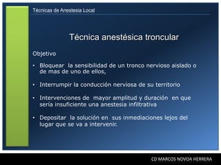Técnicas de Anestesia Local




               Técnica anestésica troncular
Objetivo

• Bloquear la sensibilidad de un tronco nervioso aislado o
  de mas de uno de ellos,

• Interrumpir la conducción nerviosa de su territorio

• Intervenciones de mayor amplitud y duración en que
  sería insuficiente una anestesia infiltrativa

• Depositar la solución en sus inmediaciones lejos del
  lugar que se va a intervenir.




                                          CD MARCOS NOVOA HERRERA
 