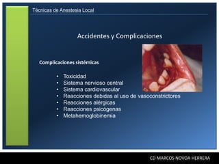 Técnicas de Anestesia Local




                   Accidentes y Complicaciones


   Complicaciones sistémicas

          •   Toxicidad
          •   Sistema nervioso central
          •   Sistema cardiovascular
          •   Reacciones debidas al uso de vasoconstrictores
          •   Reacciones alérgicas
          •   Reacciones psicógenas
          •   Metahemoglobinemia




                                                CD MARCOS NOVOA HERRERA
 