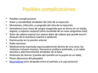 Posibles complicaciones 
• Posibles complicaciones 
• Dolor y sensibilidad alrededor del sitio de la inyección 
• Moretones, infección, o sangrado del sitio de la inyección 
• Hematoma (una masa de sangre coagulada que se forma en un tejido, 
órgano, o espacio corporal como resultado de un vaso sanguíneo roto) 
• Dolor de cabeza espinal (un severo dolor de cabeza que puede ocurrir 
después de la anestesia espinal o epidural) 
• Disminución en la presión arterial 
• Daño nervioso 
• Medicamento inyectado equivocadamente dentro de una vena; los 
síntomas incluyen mareos, frecuencia cardiaca acelerada, y un sabor 
extraño o adormecimiento alrededor de la boca 
• Síndrome de Horner (cambio del tamaño en la pupila en un lado) 
• Ptosis (descenso del párpado) 
• Neumotórax (aire atrapado entre el pulmón y la caja torácica) 
 