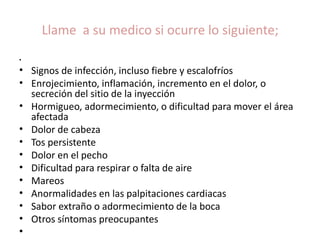 Llame a su medico si ocurre lo siguiente; 
• 
• Signos de infección, incluso fiebre y escalofríos 
• Enrojecimiento, inflamación, incremento en el dolor, o 
secreción del sitio de la inyección 
• Hormigueo, adormecimiento, o dificultad para mover el área 
afectada 
• Dolor de cabeza 
• Tos persistente 
• Dolor en el pecho 
• Dificultad para respirar o falta de aire 
• Mareos 
• Anormalidades en las palpitaciones cardiacas 
• Sabor extraño o adormecimiento de la boca 
• Otros síntomas preocupantes 
• 
 