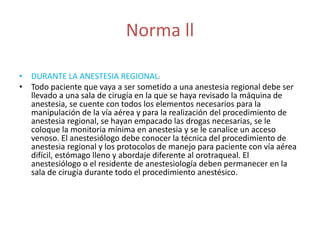 Norma ll 
• DURANTE LA ANESTESIA REGIONAL: 
• Todo paciente que vaya a ser sometido a una anestesia regional debe ser 
llevado a una sala de cirugía en la que se haya revisado la máquina de 
anestesia, se cuente con todos los elementos necesarios para la 
manipulación de la vía aérea y para la realización del procedimiento de 
anestesia regional, se hayan empacado las drogas necesarias, se le 
coloque la monitoria mínima en anestesia y se le canalice un acceso 
venoso. El anestesiólogo debe conocer la técnica del procedimiento de 
anestesia regional y los protocolos de manejo para paciente con vía aérea 
difícil, estómago lleno y abordaje diferente al orotraqueal. El 
anestesiólogo o el residente de anestesiología deben permanecer en la 
sala de cirugía durante todo el procedimiento anestésico. 
 
