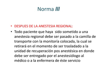 Norma lll 
• DESPUES DE LA ANESTESIA REGIONAL: 
• Todo paciente que haya sido sometido a una 
anestesia regional debe ser pasado a la camilla de 
transporte con la monitoría colocada, la cual se 
retirará en el momento de ser trasladado a la 
unidad de recuperación pos anestésica en donde 
debe ser entregado por el anestesiólogo al 
médico o a la enfermera de éste servicio 
 
