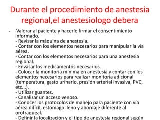 Durante el procedimiento de anestesia 
regional,el anestesiologo debera 
• -Valorar al paciente y hacerle firmar el consentimiento 
informado. 
- Revisar la máquina de anestesia. 
- Contar con los elementos necesarios para manipular la vía 
aérea. 
- Contar con los elementos necesarios para una anestesia 
regional. 
- Envasar los medicamentos necesarios. 
- Colocar la monitoría mínima en anestesia y contar con los 
elementos necesarios para realizar monitoría adicional 
(temperatura, gasto urinario, presión arterial invasiva, PVC, 
etc...). 
- Utilizar guantes. 
- Canalizar un acceso venoso. 
- Conocer los protocolos de manejo para paciente con vía 
aérea difícil, estómago lleno y abordaje diferente al 
orotraqueal. 
- Definir la localización y el tipo de anestesia regional según 
 