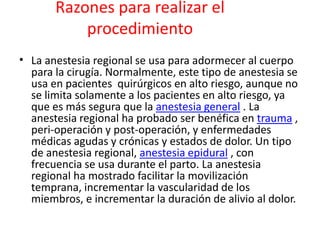 Razones para realizar el 
procedimiento 
• La anestesia regional se usa para adormecer al cuerpo 
para la cirugía. Normalmente, este tipo de anestesia se 
usa en pacientes quirúrgicos en alto riesgo, aunque no 
se limita solamente a los pacientes en alto riesgo, ya 
que es más segura que la anestesia general . La 
anestesia regional ha probado ser benéfica en trauma , 
peri-operación y post-operación, y enfermedades 
médicas agudas y crónicas y estados de dolor. Un tipo 
de anestesia regional, anestesia epidural , con 
frecuencia se usa durante el parto. La anestesia 
regional ha mostrado facilitar la movilización 
temprana, incrementar la vascularidad de los 
miembros, e incrementar la duración de alivio al dolor. 
 