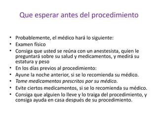Que esperar antes del procedimiento 
• Probablemente, el médico hará lo siguiente: 
• Examen físico 
• Consiga que usted se reúna con un anestesista, quien le 
preguntará sobre su salud y medicamentos, y medirá su 
estatura y peso 
• En los días previos al procedimiento: 
• Ayune la noche anterior, si se lo recomienda su médico. 
• Tome medicamentos prescritos por su médico. 
• Evite ciertos medicamentos, si se lo recomienda su médico. 
• Consiga que alguien lo lleve y lo traiga del procedimiento, y 
consiga ayuda en casa después de su procedimiento. 
 