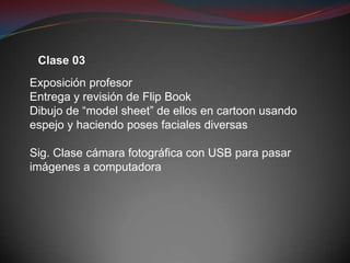 Clase 03
Exposición profesor
Entrega y revisión de Flip Book
Dibujo de “model sheet” de ellos en cartoon usando
espejo y haciendo poses faciales diversas

Sig. Clase cámara fotográfica con USB para pasar
imágenes a computadora
 
