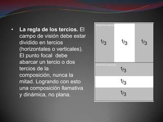 •   La regla de los tercios. El
    campo de visión debe estar
    dividido en tercios
    (horizontales o verticales).
    El punto focal debe
    abarcar un tercio o dos
    tercios de la
    composición, nunca la
    mitad. Logrando con esto
    una composición llamativa
    y dinámica, no plana.
 