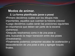 Modos de animar.
    2. La forma planificada (pose a pose)
•Primero decidimos cuáles son los dibujos más
importantes, aquellos que cuentan la historia (claves)
•Luego decidimos cuales serán las posiciones siguientes
en importancia que deben ser parte de la escena
(extremos).
•Después resolvemos como ir de una pose a
otra, buscando la mejor transición entre dos poses
(breakdowns).
•Finalmente podemos componer escalas de aceleración y
desaceleración de una pose a otra y agregar toques
finales.
 