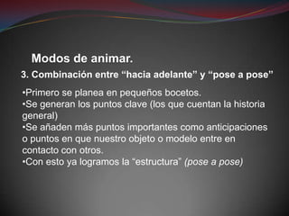 Modos de animar.
3. Combinación entre “hacia adelante” y “pose a pose”
•Primero se planea en pequeños bocetos.
•Se generan los puntos clave (los que cuentan la historia
general)
•Se añaden más puntos importantes como anticipaciones
o puntos en que nuestro objeto o modelo entre en
contacto con otros.
•Con esto ya logramos la “estructura” (pose a pose)
 