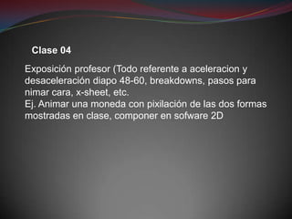 Clase 04
Exposición profesor (Todo referente a aceleracion y
desaceleración diapo 48-60, breakdowns, pasos para
nimar cara, x-sheet, etc.
Ej. Animar una moneda con pixilación de las dos formas
mostradas en clase, componer en sofware 2D
 