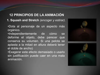12 PRINCIPIOS DE LA ANIMACIÓN
1. Squash and Stretch (encoger y estirar).

•Dota al personaje de un aspecto más
orgánico.
•Independientemente      de   cómo     se
deforme el objeto, debe parecer que
conserva su volumen. Si una pelota se
aplasta a la mitad en altura deberá tener
el doble de ancho)
•Exagerar este efecto demasiado o usarlo
sin justificación puede caer en una mala
animación.
 