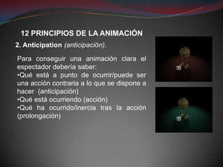 12 PRINCIPIOS DE LA ANIMACIÓN
2. Anticipation (anticipación).

Para conseguir una animación clara el
espectador debería saber:
•Qué está a punto de ocurrir/puede ser
una acción contraria a lo que se dispone a
hacer (anticipación)
•Qué está ocurriendo (acción)
•Qué ha ocurrido/inercia tras la acción
(prolongación)
 