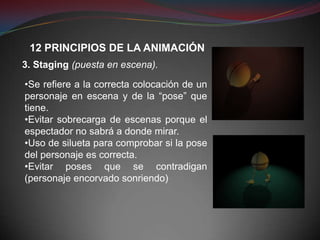12 PRINCIPIOS DE LA ANIMACIÓN
3. Staging (puesta en escena).

•Se refiere a la correcta colocación de un
personaje en escena y de la “pose” que
tiene.
•Evitar sobrecarga de escenas porque el
espectador no sabrá a donde mirar.
•Uso de silueta para comprobar si la pose
del personaje es correcta.
•Evitar poses que se contradigan
(personaje encorvado sonriendo)
 