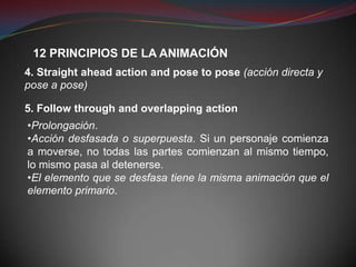 12 PRINCIPIOS DE LA ANIMACIÓN
4. Straight ahead action and pose to pose (acción directa y
pose a pose)

5. Follow through and overlapping action
•Prolongación.
•Acción desfasada o superpuesta. Si un personaje comienza
a moverse, no todas las partes comienzan al mismo tiempo,
lo mismo pasa al detenerse.
•El elemento que se desfasa tiene la misma animación que el
elemento primario.
 